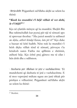 34
Pejgamberi salAllahu alejhi ue selem ka
thënë:
“Kush ka mundësi t’i bëjë vëllait të vet dobi,
le t’i bëjë!” 27
Kjo në çfarëdo mënyre që ka mundësi. Shejkh Bin
Baz rahimehullah kur pyetej për një të sëmurë apo
të sprovuar thoshte: “Mos patesh mundësi ta ndihmosh
me diçka, atëherë këndoji Kuran, lutu për të!” Kjo duke
u bazuar në këtë hadith. Nëse nuk ke mundësi t’i
bësh diçka vëllait tënd të sëmurë, përveçse t’ia
këndosh suren Fatiha me qëllimin e shërimit,
atëherë bëje. Kjo është prej gjërave me të cilat i
bën dobi dhe e ndihmon.
Të
mundohemi që dashuria të jetë e vazhdueshme. E
të mos veprojmë mëkate ngase ato janë shkak për
prishjen e vëllazërisë. Pejgamberi salAllahu alejhi
ue selem ka thënë:
27 Muslimi.
 