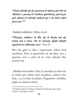 35
“Nuk ndodh që dy persona të duhen për hir të
Allahut e pastaj të ndahen (prishen), përveçse
për shkak të ndonjë mëkati që e ka bërë njëri
prej tyre.”28
Allahu thotë:
“Thuaju, robërve të Mi, që të flasin atë që
është më e mira. Në të vërtetë, djalli mbjell
ngatërresa ndërmjet tyre.” Isra 53.
Mos bëj gjëra të cilat e ngacmojnë vëllain tënd
musliman. Nëse ai ngacmohet në një pikë, mos e
ngacmo, mos e prek në të, ruaja ndjenjat dhe
pozitën atij.
Nëse ke mundësi të bësh më
të mirën për vëllain tënd musliman, atëherë bëje
këtë, e jo të bësh të paktën. Pejgamberi salAllahu
alejhi ue selem ka thënë:
28 Hadithi është në el Edeb el Mufrad të Buhariut dhe shjeh
Albani e konsideron sahih.
 