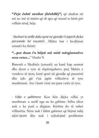 36
“Feja është nesihat (këshillë)”, që aludon në
atë se: më të mirën që di apo që mund ta bësh për
vëllain tënd, bëje.
Allahu kur i lavdëruar
ensarët ka thënë:
“...por duan t’u bëjnë më mirë mërgimtarëve
sesa vetes...” Hashr 9.
Banorët e Medinës (ensarët) ua kanë hap zemrat
dhe dyert e tyre të shpërngulurve prej Mekës e
vendeve të tjera, kanë qenë në gjendje që pasurinë
dhe çdo gjë t’ua japin vëllezërve të tyre
muslimanë. Ata i kanë vënë ata para vetës të tyre.
Kur bën diçka vëllai yt
musliman- e secili nga ne ka gabime- bëhu sikur
nuk e ke parë a dëgjuar. Kështu do të ruhet
vëllazëria. Nëse nuk i falim gabimet që bëjmë ndaj
njëri-tjetrit dhe nuk i tejkalojmë problemet
 