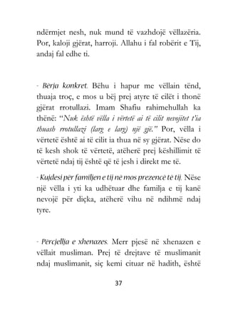 37
ndërmjet nesh, nuk mund të vazhdojë vëllazëria.
Por, kaloji gjërat, harroji. Allahu i fal robërit e Tij,
andaj fal edhe ti.
Bëhu i hapur me vëllain tënd,
thuaja troç, e mos u bëj prej atyre të cilët i thonë
gjërat rrotullazi. Imam Shafiu rahimehullah ka
thënë: “Nuk është vëlla i vërtetë ai të cilit nevojitet t’ia
thuash rrotullazi (larg e larg) një gjë.” Por, vëlla i
vërtetë është ai të cilit ia thua në sy gjërat. Nëse do
të kesh shok të vërtetë, atëherë prej këshillimit të
vërtetë ndaj tij është që të jesh i direkt me të.
Nëse
një vëlla i yti ka udhëtuar dhe familja e tij kanë
nevojë për diçka, atëherë vihu në ndihmë ndaj
tyre.
Merr pjesë në xhenazen e
vëllait musliman. Prej të drejtave të muslimanit
ndaj muslimanit, siç kemi cituar në hadith, është
 