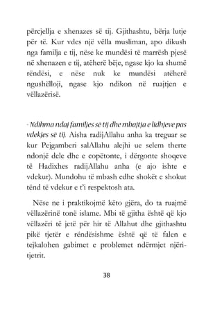 38
përcjellja e xhenazes së tij. Gjithashtu, bërja lutje
për të. Kur vdes një vëlla musliman, apo dikush
nga familja e tij, nëse ke mundësi të marrësh pjesë
në xhenazen e tij, atëherë bëje, ngase kjo ka shumë
rëndësi, e nëse nuk ke mundësi atëherë
ngushëlloji, ngase kjo ndikon në ruajtjen e
vëllazërisë.
Aisha radijAllahu anha ka treguar se
kur Pejgamberi salAllahu alejhi ue selem therte
ndonjë dele dhe e copëtonte, i dërgonte shoqeve
të Hadixhes radijAllahu anha (e ajo ishte e
vdekur). Mundohu të mbash edhe shokët e shokut
tënd të vdekur e t’i respektosh ata.
Nëse ne i praktikojmë këto gjëra, do ta ruajmë
vëllazërinë tonë islame. Mbi të gjitha është që kjo
vëllazëri të jetë për hir të Allahut dhe gjithashtu
pikë tjetër e rëndësishme është që të falen e
tejkalohen gabimet e problemet ndërmjet njëri-
tjetrit.
 