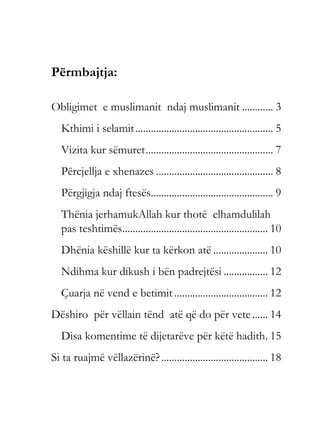 Përmbajtja:
Obligimet e muslimanit ndaj muslimanit ............ 3
Kthimi i selamit..................................................... 5
Vizita kur sëmuret................................................. 7
Përcjellja e xhenazes ............................................. 8
Përgjigja ndaj ftesës............................................... 9
Thënia jerhamukAllah kur thotë elhamdulilah
pas teshtimës........................................................ 10
Dhënia këshillë kur ta kërkon atë ..................... 10
Ndihma kur dikush i bën padrejtësi ................. 12
Çuarja në vend e betimit .................................... 12
Dëshiro për vëllain tënd atë që do për vete...... 14
Disa komentime të dijetarëve për këtë hadith. 15
Si ta ruajmë vëllazërinë?......................................... 18
 