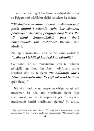 4
Transmetohet nga Ebu Hurejra radijAllahu anhu
se Pejgamberi salAllahu alejhi ue selem ka thënë:
“Të drejtat e muslimanit ndaj muslimanit janë
pesë: kthimi i selamit, vizita kur sëmuret,
përcjellja e xhenazes, përgjigja ndaj ftesës dhe
t’i thotë jerhamukallah pasi thotë
elhamdulilah kur teshtinë.” Buhariu dhe
Muslimi.
Në një transmetim tjetër te Muslimi vazhdon:
“...dhe ta këshillojë kur i kërkon këshillë.”
Gjithashtu, në një transmetim tjetër te Buhariu
përcjellë nga Bera ibn Azim radijAllahu anhu
shtohen dhe dy të tjera: “ta ndihmojë kur i
bëhet padrejtësi dhe t’ia çojë në vend betimin
(për diçka).”
Në këto hadithe na tregohen obligimet që një
musliman ka ndaj një muslimani tjetër (kjo
rrjedhimisht na bën të kuptojmë për të drejtat e
muslimanit karshi muslimanit tjetër).2 Po ashtu,
2 Kjo përfshin dhe anën tjetër: “Obligimet e muslimanes ndaj
muslimanes”. Në Kuran, kudo që përmendet: “Musliman”, aty
 