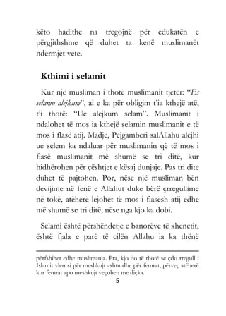 5
këto hadithe na tregojnë për edukatën e
përgjithshme që duhet ta kenë muslimanët
ndërmjet vete.
Kthimi i selamit
Kur një musliman i thotë muslimanit tjetër: “Es
selamu alejkum”, ai e ka për obligim t’ia kthejë atë,
t’i thotë: “Ue alejkum selam”. Muslimanit i
ndalohet të mos ia kthejë selamin muslimanit e të
mos i flasë atij. Madje, Pejgamberi salAllahu alejhi
ue selem ka ndaluar për muslimanin që të mos i
flasë muslimanit më shumë se tri ditë, kur
hidhërohen për çështjet e kësaj dunjaje. Pas tri dite
duhet të pajtohen. Por, nëse një musliman bën
devijime në fenë e Allahut duke bërë çrregullime
në tokë, atëherë lejohet të mos i flasësh atij edhe
më shumë se tri ditë, nëse nga kjo ka dobi.
Selami është përshëndetje e banorëve të xhenetit,
është fjala e parë të cilën Allahu ia ka thënë
përfshihet edhe muslimanja. Pra, kjo do të thotë se çdo rregull i
Islamit vlen si për meshkujt ashtu dhe për femrat, përveç atëherë
kur femrat apo meshkujt veçohen me diçka.
 