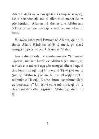 6
Ademit alejhi ue selem (pasi e ka krijuar si njeri),
është përshëndetja me të cilën muslimanët do ta
përshëndesin Allahun në xhenet dhe Allahu ata.
Selami është përshëndetje e madhe, me vlerë të
lartë.
Es Selam është prej Emrave të Allahut, që do të
thotë: Allahu është pa asnjë të metë, pa asnjë
mangësi- kjo është prej Cilësive të Allahut.
Kur i drejtohesh një muslimani me “Es selamu
alejkum”, me këtë lutesh që Allahu të jetë me të, që
ta ruajë e ta mbrojë nga çdo mangësi dhe e keqe, si
dhe lutesh që një prej Emrave të Tij të jetë me të
(pra që Allahu të jetë me të, me mbrojtjen e Tij,
ndihmën e Tij, etj.). E nëse shton “ue rahmetullahi
ue berekatuhu” kjo është edhe më mirë, që do të
thotë: mëshira dhe begatitë e Allahut qofshin mbi
ty.
 