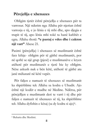8
Përcjellja e xhenazes
Obligim tjetër është përcjellja e xhenazes për ta
varrosur. Një nderim nga Allahu për njeriun është
varrosja e tij, e jo lënia e tij mbi dhe, apo djegia e
trupit të tij, apo lënia mbi tokë ta hanë kafshët e
egra. Allahu thotë: “e pastaj e vdes dhe i cakton
një varr” Abese 21.
Pasimi (përcjellja) i xhenazes së muslimanit është
farz kifaje- obligim për të gjithë muslimanët, por
në qoftë se një grup (pjesë) e muslimanëve e kryen
atëherë për muslimanët e tjerë bie ky obligim.
Nëse askush nuk e bën këtë, atëherë të gjithë ata
janë mëkatarë në këtë vepër.
Për faljen e namazit të xhenazes së muslimanit
ka shpërblime tek Allahu sa kodra e Uhudit. Ajo
është një kodër e madhe në Medine. Ndërsa, për
përcjelljen e muslimanit deri te varri i tij dhe për
faljen e namazit të xhenazes së tij, ka shpërblime
tek Allahu dyfishin e kësaj (sa dy kodra si ajo)6.
6 Buhariu dhe Muslimi.
 