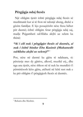 9
Përgjigja ndaj ftesës
Një obligim tjetër është përgjigja ndaj ftesës së
muslimanit kur ai të fton në ndonjë aheng, drekë a
gëzim familjar. E kjo posaçërisht nëse ftesa bëhet
për dasmë; është obligim fetar përgjigja ndaj saj,
madje Pejgamberi salAllahu alejhi ue selem ka
thënë:
“Ai i cili nuk i përgjigjet ftesës së dasmës, ai
nuk i është bindur Ebu Kasimit (Muhamedit
salAllahu alejhi ue selem)!” 7
Por, nëse në dasmë ka gjëra të ndaluara, si:
përzierje mes dy gjinive, alkool, muzikë etj., dhe
nga ana tjetër, nëse shkon në të nuk ke mundësi t’i
përmirësosh këto gjëra, atëherë në këtë rast nuk e
ke për obligim t’i përgjigjesh ftesës së dasmës.
7 Buhariu dhe Muslimi.
 