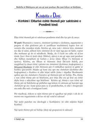 Këshilla të Shkëlqyera për ata që janë penduar dhe janë kthyer në Selefizëm
© Selefi.org 10
K
Kë
ës
sh
hi
il
ll
la
a e
e D
Dy
yt
të
ë,
,
-
- K
Kë
ër
rk
ki
im
mi
i i
i D
Di
it
tu
ur
ri
is
së
ë ë
ës
sh
ht
të
ë t
th
he
em
me
el
li
i p
pë
ër
r s
sa
ak
kt
të
ës
si
in
në
ë e
e
P
Pe
en
nd
di
im
mi
it
t t
të
ën
nd
d:
:
3
Dija është themeli për të saktësuar pendimin tënd dhe kjo për dy arsye:
Së pari: Shumicën e rasteve, shubuhatet (çështjet e dyshimta, argumentet e
paqarta të cilat përdoren për të justifikuar mashtrimet) kapen fort në
zemrën dhe mendjen tënde. Kështu që, nëse nuk i shëron këto shubuhate
me dije të saktë, atëherë këto shubuhate do të vijnë nga pas në fjalët, veprat
dhe rrethanat që do të ndodhesh. Madje, do t’i kesh ato edhe në da’uen
tënde (kur i fton të tjerët drejt Allahut), njësoj si ata që sapo janë penduar
dhe hidhen menjëherë në fushën e da’ues (duke filluar t’u thërrasin të
tjerëve). Kështu, ata filluan të thërrasin drejt Da’uetit Selefij, por
megjithatë ky dauet është i përzier me shubuhatet (dyshimet, keqkuptimet) e
Ikhuanul-Muslimin të cilët thërrasin për t’i mbledhur njerëzit të gjithë së
bashku (pavarsisht Akijdes që kanë ata) apo me shubuhatet (dyshimet dhe
keqkuptimet) e Kutbive të cilët bëjnë tekfir (duke i shpallur Muslimanët
qafira) apo me shubuhatet e Sururive që thërrasin për në hizbije. Pra, thirrja
e tyre është thirrje për në Selefizëm, por shija dhe era që lënë ata është
diçka krejt e ndryshme nga Selefizmi. Kështu që, thirrja e tyre është një
thirrje për në Selefizëm që përbëhet nga kritere të caktuara që burojnë nga
shubuhatet që ata i kanë patur para se të pendoheshin, të cilat i shoqërojnë
ata ende dhe nuk u korrigjuan kurrë.
Për rrjedhojë, shikon se njëri thërret për të zgjedhur një prijës i cili do të
merret me organizimin e da’ues në një vend të caktuar!
Një tjetër pajtohet me ideologjië e Kutbijinëve (të cilët ndjekin Sejjid
Kutbin)!
Një tjetër thërret për në hizbije (drejt një grupacioni të caktuar)!
 