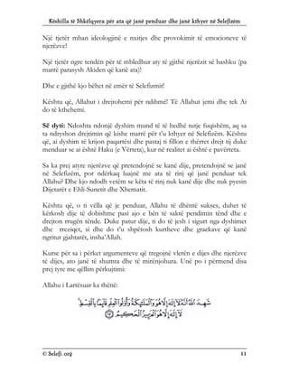 Këshilla të Shkëlqyera për ata që janë penduar dhe janë kthyer në Selefizëm
© Selefi.org 11
Një tjetër mban ideologjinë e nxitjes dhe provokimit të emocioneve të
njerëzve!
Një tjetër ngre tendën për të mbledhur aty të gjithë njerëzit së bashku (pa
marrë parasysh Akiden që kanë ata)!
Dhe e gjithë kjo bëhet në emër të Selefizmit!
Kështu që, Allahut i drejtohemi për ndihmë! Të Allahut jemi dhe tek Ai
do të kthehemi.
Së dyti: Ndoshta ndonjë dyshim mund të të hedhë tutje fuqishëm, aq sa
ta ndryshon drejtimin që kishe marrë për t’u kthyer në Selefizëm. Kështu
që, ai dyshim të krijon paqartësi dhe pastaj ti fillon e thërret drejt tij duke
menduar se ai është Haku (e Vërteta), kur në realitet ai është e pavërteta.
Sa ka prej atyre njerëzve që pretendojnë se kanë dije, pretendojnë se janë
në Selefizëm, por ndërkaq luajnë me ata të rinj që janë penduar tek
Allahu? Dhe kjo ndodh vetëm se këta të rinj nuk kanë dije dhe nuk pyesin
Dijetarët e Ehli-Sunetit dhe Xhematit.
Kështu që, o ti vëlla që je penduar, Allahu të dhëntë sukses, duhet të
kërkosh dije të dobishme pasi ajo e bën të saktë pendimin tënd dhe e
drejton rrugën tënde. Duke patur dije, ti do të jesh i sigurt nga dyshimet
dhe rreziqet, si dhe do t’u shpëtosh kurtheve dhe grackave që kanë
ngritur gjahtarët, insha’Allah.
Kurse për sa i përket argumenteve që tregojnë vlerën e dijes dhe njerëzve
të dijes, ato janë të shumta dhe të mirënjohura. Unë po i përmend disa
prej tyre me qëllim përkujtimi:
Allahu i Lartësuar ka thënë:
 