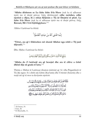 Këshilla të Shkëlqyera për ata që janë penduar dhe janë kthyer në Selefizëm
© Selefi.org 12
“Allahu dëshmon se La ilahe ilahe il-la Huve (nuk ka të adhuruar
tjetër me të drejtë përveç Atij); (dëshmojnë) edhe melaiket, edhe
njerëzit e dijes; Ai e mban Krijimin e Tij në Drejtësi të plotë. La
ilahe il-la Huve (nuk ka të adhuruar tjetër me të drejtë përveç Atij),
Krenari, Më i Urti Gjithëgjykues.”10
Allahu i Lartësuar ka thënë:







“Vërtet, ata që i frikësohen më shumë Allahut nga robët e Tij janë
dijetarët.”11
Dhe Allahu i Lartësuar ka thënë:
“Allahu do t’i lartësojë ata që besojnë dhe ata të cilëve u është
dhënë dije në grada të larta.”12
Thënia e Allahut të Lartësuar rikujton mirësinë që Ai i dha Pejgamberit të
Tij () ngase Ai i zbriti atij Librin (Kur'anin) dhe Urtësinë (Sunetin) dhe e
ruajti atë që të mos ta devijonin njerëzit:
10
Ali-Imran, 18.
11
Fatir, 28.
12
El-Muxhadile, 11.
 