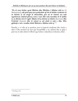 Këshilla të Shkëlqyera për ata që janë penduar dhe janë kthyer në Selefizëm
© Selefi.org 13
“Po të mos kishte qenë Mirësia dhe Mëshira i Allahut mbi ty (O
Muhammed), një parti prej tyre padyshim që do të kishin vendosur të
të shtinin ty në rrugë të shtrembër, por në të vërtetë ata nuk
ngatërruan askënd përveç vetet e tyre dhe nuk mundën të të sjellin
ty as dëmin më të vogël. Allahu të ka zbritur ty Librin (Kur’anin) dhe
Urtësinë (Sunetin) dhe të mësoi ty atë çfarë ti nuk e dije. Dhe
gjithnjë e më e madhe është Mirësia e Allahut mbi ty.”13
Prandaj, o ti vëlla që je penduar, pasi ta kuptosh rëndësinë dhe vlerën e
dijes si dhe rrezikun që vjen nga mospërfillja e saj, atëherë dije se gjëja e
parë me të cilën duhet të fillosh nga fushat e ndryshme të diturisë, është:
13
En-Nisa, 113.
 