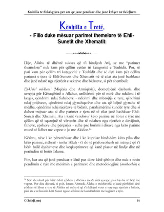 Këshilla të Shkëlqyera për ata që janë penduar dhe janë kthyer në Selefizëm
© Selefi.org 14
K
Kë
ës
sh
hi
il
ll
la
a e
e T
Tr
re
et
të
ë,
,
-
- F
Fi
il
ll
lo
o d
du
uk
ke
e m
më
ës
su
ua
ar
r p
pa
ar
ri
im
me
et
t t
th
he
em
me
el
lo
or
re
e t
të
ë E
Eh
hl
li
i-
-
S
Su
un
ne
et
ti
it
t d
dh
he
e X
Xh
he
em
ma
at
ti
it
t:
:
3
Dije, Allahu të dhëntë sukses që t’i bindjesh Atij, se me “parimet
themelore” nuk kam për qëllim vetëm tri kategoritë e Teuhidit. Por, së
pari kam për qëllim tri kategoritë e Teuhidit dhe së dyti kam për qëllim
parimet e tjera të Ehli-Sunetit dhe Xhematit në të cilat ata janë bashkuar
dhe janë ndarë nga njerëzit e sekteve dhe bidateve, si për shembull:
El-Uela’ uel-Bera’ (Miqësia dhe Armiqësia), domethënë dashuria dhe
urrejtja për Kënaqësinë e Allahut, urdhërimi për të mirë dhe ndalimi i të
keqes, qëndrimi ndaj Sahabëve - nderimi dhe mbrojtja e tyre, qëndrimi
ndaj prijësave, qëndrimi ndaj gjynahqarëve dhe ata që bëjnë gjynahe të
mëdha, qëndrimi ndaj njerëzve të bidatit, paralajmërimi kundër tyre dhe si
duhen trajtuar ata; si dhe parimet e tjera në të cilat janë bashkuar Ehli-
Suneti dhe Xhemati. Ata i kanë vendosur këto parime në librat e tyre me
qëllim që të sqarojnë të vërtetën dhe të ndahen nga njerëzit e devijimit,
fitneve, epsheve dhe përçarjes - edhe pse burimi i disave nga këto parime
mund të lidhet me veprat e jo me Akiden.14
Kështu, nëse i ke përvetësuar dhe i ke kuptuar bindshëm këto pika dhe
këto parime, atëherë - insha`Allah - t’i do të përforcohesh në mënyrë që t’i
bësh ballë dyshimeve dhe keqkuptimeve që kanë plasur në lindje dhe në
perëndim të botës Islame.
Por, kur ata që janë penduar e lënë pas dore këtë çështje dhe nuk e nisin
pendimin e tyre me mësimin e parimeve dhe metodologjinë (menhexhin) e
14
Një shembull për këtë është çështja e dhënies mes’h mbi çorape, pasi kjo ka të bëjë me
veprat. Por disa dijetarë, si p.sh. Imam Ahmedi, Allahu e mëshiroftë, e kanë përfshirë këtë
çështje në librat e tyre të Akides në mënyrë që t’i dallojnë vetet e tyre nga njerëzit e bidatit,
pasi ata e refuzonin këtë Sunet ngase ai binte në kundërshtim me logjikën e tyre.
 