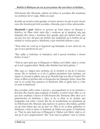 Këshilla të Shkëlqyera për ata që janë penduar dhe janë kthyer në Selefizëm
© Selefi.org 15
Ehli-Sunetit dhe Xhematit, atëherë ata bëhen të çoroditur dhe humbasin
me dyshimet më të vogla. Allahu na ruajt!
Kushdo që mendon rreth gjendjes së këtyre njerëzve ka për të parë shumë
raste dhe shembuj për këtë çoroditje e lëkundje, prej të cilave përmendim:
Shembulli i parë: Shikon se personi që është kthyer në Shtegun e
Selefëve, në fillim është strikt dhe i vendosur që të qëndrojë larg nga
bidatçijtë dhe sektet e humbura. Kjo gjendje zgjat për njëfarë kohe, por
më pas, kur atij i del para një dyshim apo keqkuptim që ia hedhin ata që
mbajnë të veshur gunën e Selefizmit, si për shembull (thëniet e tyre):
“Nuk është me vend që të largohesh nga bidatçijtë, të mos ulesh me ata
apo të mos përzihesh me ata.”
“Kjo sjellje (e braktisjes së bidatçijve) sjell si pasojë humbjen e shumë
dobive të tjera.”
“Nuk ka njeri tjetër pas të Dërguarit të Allahut (sal-lAllahu ‘alejhi ue sel-lem)
që të jetë i pagabueshëm. Madje edhe Sahabët kanë bërë gabime...”
Dhe sapo ai i dëgjon këto dyshime, do të shohësh se atij do t’i sëmuret
zemra. Do të shohësh se ai do t’i gëlltisë përnjëherë këto dyshime, më
shpejt se ç’mund të gëlltisë ujin që pi. Prandaj hapi sytë dhe ki kujdes! Pas
kësaj, ai fillon të përzihet dhe të shoqërohet me bidatçijtë, bëhet i butë dhe
nuk ua vë veshin fare parimeve të Selefizmit. Dhe të gjithë këtë ai e bën
në emër të Selefizmit!
Kjo çoroditje erdhi vetëm si pasojë e mosangazhimit të tij në mësimin e
Kur'anit dhe Sunetit sipas kuptimit të Selefëve të këtij Umeti. Dhe ai e la
pas dore studimin e bazave të Ehli-Sunetit dhe Xhematit. Dhe sikur ai të
përkushtohej në kërkimin e dijes, ai do ta dinte se ky dyshim apo
keqkuptim nuk është i vërtetë dhe bie në kundërshtim me qëndrimin që
ka Ehli-Suneti dhe Xhemati ndaj njerëzve të epsheve dhe bidatit, qofshin
ata që kanë kaluar apo ata që janë sot. Dhe ai do ta dinte gjithashtu se
deklaratat e këtij të njeriu të dyshimtë që fshihet pas gunës së Selefizmit,
se: “Nuk ka njeri tjetër pas të Dërguarit të Allahut (sal-lAllahu ‘alejhi ue sel-
lem) që të jetë i pagabueshëm” dhe “Çdo njeri ka gabime” janë të vërteta,
 