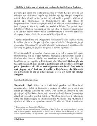 Këshilla të Shkëlqyera për ata që janë penduar dhe janë kthyer në Selefizëm
© Selefi.org 16
por ai ka për qëllim me to atë që nuk është e vërtetë. Kjo për arsye se kur
ndonjëri nga Ehli-Suneti - qoftë nga Sahabët apo nga ata që i ndoqën në
mirësi - bën ndonjë gabim, gabimi i tij nuk erdhi si pasojë e ndjekjes së
epshit apo mosndjekjes së transmetimeve apo për shkak të
keqinterpretimit të teksteve apo për shkak të ndjekjes së atyre teksteve që
janë të paqartë, ashtu siç ndodh me njerëzit e bidatit. Por gabimi i tyre
ndodhi për shkak se ndonjëri prej tyre nuk ishte në dijeni për argumentin
e saj ose nuk e njihte atë ose nuk e konsideronte atë të saktë ose për shkak
të arsyeve të tjera për të cilat ata mund të kenë justifikim.
Thënia e mëposhtme e të Dërguarit të Allahut (sal-lAllahu ‘alejhi ue sel-lem)
ka ardhur për ata si dhe për ndjekësit e tyre në mirësi: “Kur gjykatësi jep një
gjykim duke bërë ixhtihad për një çështje dhe është i saktë, ai merr dy shpërblime. Dhe
nëse ai jep një gjykim për një çështje dhe gabon, ai merr një shpërblim.”15
E kundërta ndodh me njerëzit e bidatit, pasi atyre nuk u interesojnë aspak
transmetimet, por ata i japin përparësi mendjeve të tyre përmbi tekstet e
Kur'anit dhe Sunetit! Madje ata vendosin rregulla të cilat bien në
kundërshtim me rregullat e Ehli-Sunetit dhe Xhematit! Kështu që, kjo
kategori njerëzish nuk duhet të justifikohet, ashtu sikurse përpiqet
për t’i justifikuar ai i cili ka veshur gunën e Selefizmit. Dhe askush
nuk përpiqet që t’i fusë ata në rradhët e Ehli-Sunetit dhe Xhematit
me përjashtim të atij që është injorant ose ai që është një bidatçi
arrogant!
Një shembull tjetër është:
Shembulli i dytë: Shikon se ai i cili është penduar, në fillim është
entuziast dhe i flaktë në kritikimin e njerëzve të bidatit, por e gjithë kjo
ndodh pa ndonjë udhëzim apo dituri. Dhe kështu, ai vazhdon në këtë
gjendje për njëfarë kohe. Befas, atij i vjen në vesh një dyshim (shubhe) nga
dikush që pretendon se është Selefij, se “Kritikimi i njerëzve të bidatit nuk
është prej metodologjisë së Ehli-Sunetit dhe Xhematit!” dhe “Kritikimi i
njerëzve të bidatit ta ngurtëson zemrën!”16 dhe se “Filani i kritikonte
15
Transmetuar nga Bukhari dhe Muslimi.
16
Ky është një nga pretendimet më çoroditëse që kanë hedhur ata, sepse ngurtësimi i zemrës
vjen vetëm si pasojë e kundërshtimit të Urdhërave të Allahut dhe të Dërguarit të Tij (sal-
lAllahu ‘alejhi ue sel-lem), e jo nga zbatimi i tyre! Si mund të ngurtësohet zemra nga ndalimi i të
 