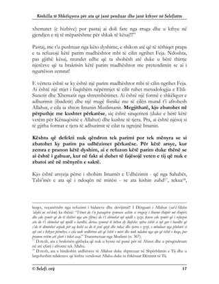 Këshilla të Shkëlqyera për ata që janë penduar dhe janë kthyer në Selefizëm
© Selefi.org 17
xhematet (e hizbive) por pastaj ai doli fare nga rruga dhe u kthye në
gjendjen e tij të mëparëshme për shkak të kësaj!!!”
Pastaj, me t’u pushtuar nga këto dyshime, e shikon atë që të tërhiqet prapa
e ta refuzojë këtë parim madhështor mbi të cilin ngrihet Feja. Ndoshta,
pas gjithë kësaj, mundet edhe që ta shohësh atë duke u bërë thirrje
njerëzve që ta braktisin këtë parim madhështor me pretendimin se ai i
ngurtëson zemrat!
E vërteta është se ky është një parim madhështor mbi të cilin ngrihet Feja.
Ai është një mjet i fuqishëm nëpërmjet të cilit ruhet metodologjia e Ehli-
Sunetit dhe Xhematit nga shtrembërimet. Ai është një formë e shkëlqyer e
adhurimit (ibadetit) dhe një rrugë fisnike me të cilën mund t’i afrohesh
Allahut, e cila ia shton Imanin Muslimanit. Megjithatë, kjo zbatohet në
përputhje me kushtet përkatëse, siç është sinqeriteti (duke e bërë këtë
vetëm për Kënaqësinë e Allahut) dhe kushte të tjera. Pra, ai është njësoj si
të gjitha format e tjera të adhurimit të cilat ta ngrejnë Imanin.
Kështu që defekti nuk qëndron tek parimi por tek mënyra se si
zbatohet ky parim pa udhëzimet përkatëse. Për këtë arsye, kur
zemra e pranon këtë dyshim, ai e refuzon këtë parim duke thënë se
ai është i gabuar, kur në fakt ai duhet të fajësojë veten e tij që nuk e
zbatoi atë në mënyrën e saktë.
Kjo është arsyeja përse i shohim Imamët e Udhëzimit - që nga Sahabët,
Tabi’inët e ata që i ndoqën në mirësi - se ata kishin zuhd17, tekua18,
keqes, veçanërisht nga refuzimi i bidateve dhe devijimit!! I Dërguari i Allahut (sal-lAllahu
‘alejhi ue sel-lem) ka thënë: “Fitnet do t’u paraqiten zemrave ashtu si rrogozi i thurur thupër më thupër;
dhe çdo zemër që do të thithet nga ato (fitne) do t’i shënohet një njollë e zezë, kurse çdo zemër që i refuzon
ato do t’i shënohet një njollë e bardhë, derisa zemrat të bëhen dy llojëshe: njëra është si një gur i bardhë që
s’do të dëmtohet aspak për aq kohë sa do të jenë qiejt dhe toka; dhe tjetra e zezë, e mbuluar nga pluhuri si
një enë e kthyer përmbys, e cila nuk urdhëron atë që është e mirë dhe nuk ndalon nga ajo që është e keqe, por
pranon vetëm atë çfarë i teket asaj.” Transmetuar nga Muslimi (n. 367).
17
D.m.th, ata e braktisën gjithçka që nuk u hynte në punë për në Ahiret dhe u përqëndruan
në atë çfarë i afronte tek Allahu.
18
D.m.th, ata u bindeshin urdhërave të Allahut duke shpresuar në Shpërblimin e Tij dhe u
largoheshin ndalesave që kishte vendosur Allahu duke iu frikësuar Dënimit të Tij.
 