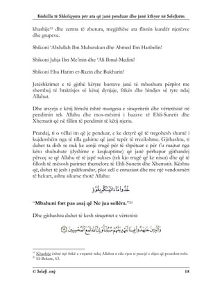 Këshilla të Shkëlqyera për ata që janë penduar dhe janë kthyer në Selefizëm
© Selefi.org 18
khashije19 dhe zemra të zbutura, megjithëse ata flisnin kundër njerëzve
dhe grupeve.
Shikoni ‘Abdullah Ibn Mubarakun dhe Ahmed Ibn Hanbelin!
Shikoni Jahja Ibn Me’inin dhe ‘Ali Ibnul-Medini!
Shikoni Ebu Hatim er-Razin dhe Bukharin!
Jetëshkrimet e të gjithë këtyre burrave janë të mbushura përplot me
shembuj të braktisjes së kësaj dynjaje, frikës dhe bindjes së tyre ndaj
Allahut.
Dhe arsyeja e këtij lëmshi është mungesa e sinqeritetit dhe vërtetësisë në
pendimin tek Allahu dhe mos-mësimi i bazave të Ehli-Sunetit dhe
Xhematit që në fillim të pendimit të këtij njeriu.
Prandaj, ti o vëllai im që je penduar, e ke detyrë që të tregohesh shumë i
kujdesshëm nga të tilla gabime që janë tepër të rrezikshme. Gjithashtu, ti
duhet ta dish se nuk ke asnjë rrugë për të shpëtuar e për t’u ruajtur nga
këto shubuhate (dyshime e keqkuptime) që janë përhapur gjithandej
përveç se që Allahu të të japë sukses (tek kjo rrugë që ke nisur) dhe që të
fillosh të mësosh parimet themelore të Ehli-Sunetit dhe Xhematit. Kështu
që, duhet të jesh i palëkundur, plot zell e entuziast dhe me një vendosmëri
të hekurt, ashtu sikurse thotë Allahu:
“Mbahuni fort pas asaj që Ne jua sollëm.”20
Dhe gjithashtu duhet të kesh sinqeritet e vërtetësi:
19
Khashije është një frikë e veçantë ndaj Allahut e cila vjen si pasojë e dijes që posedon robi.
20
El-Bekare, 63.
 