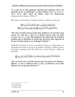 Këshilla të Shkëlqyera për ata që janë penduar dhe janë kthyer në Selefizëm
© Selefi.org 19
“E sa për ata të cilët përpiqen fuqimisht për Çështjen Tonë, Ne
sigurisht që do t’i udhëheqim ata drejt Udhëve Tona (në Besimin e
Pastër Islam). Dhe vërtet që Allahu është me Muhsinunët
(mirëpunuesit në Rrugë të Allahut).”21
Dhe duhet të kesh bindje të thellë për thënien e Allahut të Lartësuar:
“Por sikur të kishin zbatuar çfarë ishin urdhëruar, do të kishte qenë
shumë më mirë për ta dhe do ta kishin forcuar edhe më tepër
vetveten (Besimin) e tyre. Dhe padyshim që atëherë Ne do të kishim
derdhur mbi ta shpërblim të madh nga Ana Jonë. Dhe sigurisht që
Ne do t’i kishim drejtuar ata në Rrugë të Drejtë.”22
Gjithashtu, ki kujdes që të mos e humbasësh kurajon, të dobësohesh e të
dorëzohesh për shkak të asaj që të ka goditur në Rrugën e Allahut (d.m.th.
në rrugën e pendimit drejt Tij). Dhe mos e harro thënien e Allahut të
Lartësuar:
“Por ata kurrë nuk e humbën kurajon për ç’ka pësuan në Rrugën e
Allahut, as nuk u dobësuan dhe as nuk e poshtëruan veten. Dhe
Allahun i do ata që janë durimtarë.”23
21
El-Ankebut, 69.
22
En-Nisa, 66-68.
23
Ali-Imran, 146.
 