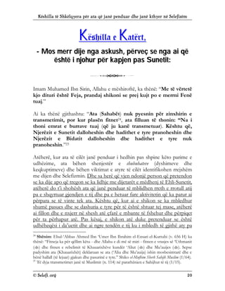 Këshilla të Shkëlqyera për ata që janë penduar dhe janë kthyer në Selefizëm
© Selefi.org 20
K
Kë
ës
sh
hi
il
ll
la
a e
e K
Ka
at
të
ër
rt
t,
,
- M
Mo
os
s m
me
er
rr
r d
di
ij
je
e n
ng
ga
a a
as
sk
ku
us
sh
h,
, p
pë
ër
rv
ve
eç
ç s
se
e n
ng
ga
a a
ai
i q
që
ë
ë
ës
sh
ht
të
ë i
i n
nj
jo
oh
hu
ur
r p
pë
ër
r k
ka
ap
pj
je
en
n p
pa
as
s S
Su
un
ne
et
ti
it
t:
:
3
Imam Muhamed Ibn Sirin, Allahu e mëshiroftë, ka thënë: “Me të vërtetë
kjo dituri është Feja, prandaj shikoni se prej kujt po e merrni Fenë
tuaj.”
Ai ka thënë gjithashtu: “Ata (Sahabët) nuk pyesnin për zinxhirin e
transmetimit, por kur plasën fitnet24, ata filluan të thonin: “Na i
thoni emrat e burrave tuaj (që ju kanë transmetuar). Kështu që,
Njerëzit e Sunetit dalloheshin dhe hadithet e tyre pranoheshin dhe
Njerëzit e Bidatit dalloheshin dhe hadithet e tyre nuk
pranoheshin.”25
Atëherë, kur ata të cilët janë penduar i hedhin pas shpine këto parime e
udhëzime, ata bëhen shenjestër e shubuhateve (dyshimeve dhe
keqkuptimeve) dhe bëhen viktimat e atyre të cilët identifikohen rrejshëm
me dijen dhe Selefizmin. Dhe sa herë që vjen ndonjë person që pretendon
se ka dije apo që tregon se ka lidhje me dijetarët e mëdhenj të Ehli-Sunetit,
atëherë do t’i shohësh ata që janë penduar të mblidhen rreth e rrotull atij
pa e shqyrtuar gjendjen e tij dhe pa e hetuar fare aktivitetin që ka patur ai
përpara se të vinte tek ata. Kështu që, kur ai e shikon se ka mbledhur
shumë pasues dhe se dashuria e tyre për të është shtuar tej mase, atëherë
ai fillon dhe e nxjerr në shesh atë çfarë e mbante të fshehur dhe përpiqet
për ta përhapur atë. Pas kësaj, e shikon atë duke pretenduar se është
udhëheqësi i da’uetit dhe ai ngre tendën e tij ku i mbledh të gjithë aty pa
24
Shënim: Ebul-‘Abbas Ahmed Ibn ‘Umer Ibn Ibrahim el-Ensari el-Kurtubi (v. 656 H) ka
thënë: “Fitneja ka për qëllim këtu - dhe Allahu e di më së miri - fitnen e vrasjes së ‘Uthmanit
() dhe fitnen e rebelimit të Khauarixhëve kundër ‘Aliut () dhe Mu’auijes (). Sepse
padyshim ata (Khauarixhët) deklaruan se ata (‘Aliu dhe Mu’auija) ishin mosbesimtarë dhe e
bënë hallall (të lejuar) gjakun dhe pasurinë e tyre.” Shiko el-Mufhim Sherh Sahijh Muslim (1/64).
25
Të dyja transmetimet janë të Muslimit (n. 114) në parathënien e Sahijhut të tij (1/15).
 