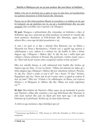 Këshilla të Shkëlqyera për ata që janë penduar dhe janë kthyer në Selefizëm
© Selefi.org 21
dallim. Ose do të shohësh tek ai gjëra të tjera të cilat bien në kundërshtim
me parimet themelore të Ehli-Sunetit dhe Xhematit.
Pastaj, ata të cilët ishin penduar fillojnë të çoroditen e të ndahen në dy apo
tri kategori: ata që pajtohen me të, ata që e kundërshtojnë dhe ata janë
asnjanës. Kjo çoroditje vjen si pasojë e dy shkaqeve:
Së pari: Mungesa e përkushtimit dhe vëmendjes në kërkimin e dijes së
dobishme nga ana e personit që është penduar, në mënyrë të veçantë dija
rreth parimeve themelore të Ehli-Sunetit dhe Xhematit, ngase dija e
mbron dhe e ruan nga devijimi poseduesin e saj.
A nuk e ke parë se si dija e mbrojti Ebu Bekreten () në Ditën e
Xhemelit kur Nëna e Besimtarëve, ‘A’ishah () u zgjodh nga njerëzit si
udhëheqësja e tyre, ndërsa ai u mbrojt me një hadith të cilin e kishte
dëgjuar nga i Dërguari i Allahut ()? Ai () tha kur i erdhi lajmi për
vdekjen e Kisras (mbretit të Persisë) dhe pushtetin e kishte marrë vajza e
tij: “Kurrë nuk ka për të patur sukses ai popull që vendosin në krye një femër.”
Dhe kur ndodhi fitneja, ai solli ndërmend këtë hadith dhe kështu që
shpëtoi nga ajo fitne. Ai () ka thënë: “Allahu më mbrojti me diçka që e
kisha dëgjuar nga i Dërguari i Allahut () kur vdiq Kisra (mbreti i Persisë).
Ai () tha: “Kush u vendos në vend të tij?” Ata i thanë: “E bija.” Kështu,
Pejgamberi () tha: “Kurrë nuk ka për të patur sukses ai popull që vendosin në
krye një femër.” Dhe kur ‘A’ishah u bë udhëheqëse në Basra, unë kujtova
thënien e të Dërguarit të Allahut () dhe Allahu më ruajti nëpërmjet
saj.”26
Së dyti: Mos-kthimi tek Njerëzit e Dijes sepse ata që meritojnë të pyeten
janë Njerëzit e Dijes dhe nxënësit e tyre nga Ehli-Suneti dhe Xhemati, të
cilët kanë njohuri dhe janë në dijeni për këtë njeri nga i cili njerëzit
kërkojnë që të përfitojnë. Kështu që, ky njeri duhet hetuar:
A është ai nga nxënësat e dijes Selefijinë apo jo?
26
Transmetuar nga Bukhari (n. 7099), Nesaiu (n. 5403) dhe Tirmidhiu (n. 2365) me fjalët e
mësipërme.
 