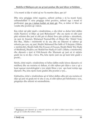 Këshilla të Shkëlqyera për ata që janë penduar dhe janë kthyer në Selefizëm
© Selefi.org 22
A ka marrë ai dije të saktë që ne t’ia marrim dijen, apo jo?
Dhe nëse përgjigja është negative, atëherë çështja e tij ka marrë fund,
uelhamdulilah! E nëse përgjigja është pozitive, atëherë nga i mund të
përfitojmë, por pa i kaluar kufijtë në këtë gjë. Por, ai duhet të lihet në
vendin dhe pozitën që i takon.
Kjo është një pikë mjaft e rëndësishme, e cila është se duhet bërë dallim
midis Njerëzve të Dijes që janë Rabanijunë27 dhe ata njerëz të cilët janë
pikë referimi dhe janë të aftë për të dhënë fetva për çështjet e aktualitetit,
siç janë dy Imamët, Muhamed Nasirud-Din el-Albani dhe ‘Abdul-‘Azijz
Ibn Baz, Allahu i mëshiroftë të dy ata; dhe ata Dijetarë të ndritur që
mbetën pas tyre, siç janë: Shejkh Muhamed Ibn Salih el-‘Uthejmin (Allahu
e mëshiroftë), Shejkh Salih Ibn Feuzan el-Feuzan, Shejkh Rabij' Ibn Hadij
el-Medkhalij, Shejkhu ynë Mukbil bin Hadij el-Uadi’i (Allahu e mëshiroftë)
dhe dijetarët e tjerë të Ehli-Sunetit dhe Xhematit që janë në të njëjtën
gradë me ta në dije e fetva. Pra, këta njerëz janë ata që kanë këtë gradë e
pozitë...
Sërish, është mjaft e rëndësishme të bëhet dallim midis këtyre dijetarëve të
mëdhenj dhe ata nxënësa të dalluar, të cilët njihen për dijen e tyre e që e
kanë sqaruar metodologjinë e tyre nëpër librat e tyre apo kanë tezkije nga
dijetarët. Pra, këta njerëz kanë gradën dhe pozitën e tyre...
Gjithashtu, është e rëndësishme që të bëhet dallim edhe për ata nxënësa të
dijes që janë në grada më të ulta se ata, të cilët njihen për Selefizmin e tyre,
përpjekjet dhe aftësitë në mësimdhënie.
27
Rababijunë janë dijetarët që u mësojnë njerëzve atë çfarë u duhet atyre duke e vendosur
çdo gjë në vendin dhe kohën e duhur.
 