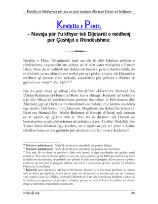 Këshilla të Shkëlqyera për ata që janë penduar dhe janë kthyer në Selefizëm
© Selefi.org 23
K
Kë
ës
sh
hi
il
ll
la
a e
e P
Pe
es
st
të
ë,
,
-
- N
Ne
ev
vo
oj
ja
a p
pë
ër
r t
t’
’u
u k
kt
th
hy
ye
er
r t
te
ek
k D
Di
ij
je
et
ta
ar
rë
ët
t e
e m
më
ëd
dh
he
en
nj
j
p
pë
ër
r Ç
Çë
ës
sh
ht
tj
je
et
t e
e R
Rë
ën
nd
dë
ës
si
is
sh
hm
me
e:
:
3
Njerëzit e Dijes, Rabanijunët, janë ata tek të cilët kthehen çështjet e
rëndësishme, veçanërisht ato çështje në të cilat varet mirëqënia e Umetit
Islam. Nëse do të hedhësh një shikim tek brezat e parë të Selefus-Salih, do
të shohësh se ata ishin shumë striktë për sa i përket kthimit tek Dijetarët e
mëdhenj që jetonin ende atëkohë, veçanërisht për çështjet e dhënies së
gjykimit me tebdij’28 dhe tekfir29.30
Kjo ka qenë rruga që ndoqi Jahja Ibn Je’mar el-Basri me Humejd Ibn
‘Abdur-Rrahman el-Himejri el-Basri kur u shfaqën Kaderitë në kohën e
tyre dhe filluan të kundërshtonin parimet themelore të Ehli-Sunetit dhe
Xhematit, gjë që i bëri ata mosbesimtarë ose bidatçij dhe kështu ata dolën
nga rrethi i Ehli-Sunetit dhe Xhematit. Megjithatë, ata (Jahja Ibn Je’mar el-
Basri me Humejd Ibn ‘Abdur-Rrahman el-Himejri el-Basri) nuk nxituan
që të jepnin një gjykim mbi ta. Por, ata iu drejtuan atij Dijetari që
konsiderohej si një pikë referimi në çështjet e dijes. Ai ishte ‘Abdullah Ibn
‘Umer Ibnul-Khattab (). Kështu, ata e njoftuan për atë çfarë u kishte
ndodhur kurse ai dha gjykimin për devijimin dhe lajthitjen e Kaderive31.
28
Shënim i përkthyesit: Tebdij’ do të thotë ta shpallësh një person bidatçi.
29
Shënim i përkthyesit: Tekfir do të thotë ta shpallësh një person mosbesimtar.
30
Kjo nuk do të thotë se nxënësi i dijes nuk mund të japë absolutisht një gjykim rreth
çështjeve. Por, këtu është për qëllim se ata nuk japin gjykime që në fillim për çështjet që kanë
të bëjnë me aktualitetin, veçanërisht ato çështje të cilat janë të paqarta. Kurse për sa u përket
çështjeve që nuk janë të paqarta, atëherë nuk është e nevojshme që këto çështje t’u kthehen
Dijetarëve të mëdhenj.
31
Kaderitë janë ndjekësit e Ma’bad el-Xhuhejnit. Besimi i tyre i devijuar përfshin: se Allahu
nuk ka dijeni për gjithçka, derisa ato të vijnë në ekzistencë; se njerëzit janë ata që i krijojnë
vetë veprat e tyre e jo Allahu, mohojnë Dënimin në Varr dhe e mohojnë hadithin e saktë që
të përdoret si argument në çështjet e Akijdes, përveç se atëherë kur ai ka ardhur në shumë
rrugë të ndryshme transmetimi (muteuatir).
 