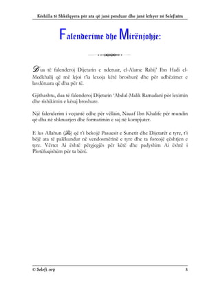 Këshilla të Shkëlqyera për ata që janë penduar dhe janë kthyer në Selefizëm
© Selefi.org 3
F
Fa
al
le
en
nd
de
er
ri
im
me
e d
dh
he
e M
Mi
ir
rë
ën
nj
jo
oh
hj
je
e:
:
3
D ua të falenderoj Dijetarin e nderuar, el-Alame Rabij’ Ibn Hadi el-
Medkhalij që më lejoi t’ia lexoja këtë broshurë dhe për udhëzimet e
lavdëruara që dha për të.
Gjithashtu, dua të falenderoj Dijetarin ‘Abdul-Malik Ramadani për leximin
dhe rishikimin e kësaj broshure.
Një falenderim i veçantë edhe për vëllain, Nauaf Ibn Khalife për mundin
që dha në shkruarjen dhe formatimin e saj në kompjuter.
E lus Allahun () që t’i bekojë Pasuesit e Sunetit dhe Dijetarët e tyre, t’i
bëjë ata të palëkundur në vendosmërinë e tyre dhe ta forcojë çështjen e
tyre. Vërtet Ai është përgjegjës për këtë dhe padyshim Ai është i
Plotëfuqishëm për ta bërë.
 