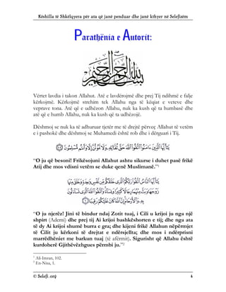 Këshilla të Shkëlqyera për ata që janë penduar dhe janë kthyer në Selefizëm
© Selefi.org 4
P
Pa
ar
ra
at
th
hë
ën
ni
ia
a e
e A
Au
ut
to
or
ri
it
t:
:
Vërtet lavdia i takon Allahut. Atë e lavdërojmë dhe prej Tij ndihmë e falje
kërkojmë. Kërkojmë strehim tek Allahu nga të këqiat e veteve dhe
veprave tona. Atë që e udhëzon Allahu, nuk ka kush që ta humbasë dhe
atë që e humb Allahu, nuk ka kush që ta udhëzojë.
Dëshmoj se nuk ka të adhuruar tjetër me të drejtë përveç Allahut të vetëm
e i pashokë dhe dëshmoj se Muhamedi është rob dhe i dërguari i Tij.
“O ju që besoni! Frikësojuni Allahut ashtu sikurse i duhet pasë frikë
Atij dhe mos vdisni vetëm se duke qenë Muslimanë.”1
“O ju njerëz! Jini të bindur ndaj Zotit tuaj, i Cili u krijoi ju nga një
shpirt (Ademi) dhe prej tij Ai krijoi bashkëshorten e tij; dhe nga ata
të dy Ai krijoi shumë burra e gra; dhe kijeni frikë Allahun nëpërmjet
të Cilit ju kërkoni të drejtat e ndërsjellta; dhe mos i ndërprisni
marrëdhëniet me barkun tuaj (të afërmit). Sigurisht që Allahu është
kurdoherë Gjithëvëzhgues përmbi ju.”2
1
Ali-Imran, 102.
2
En-Nisa, 1.
 