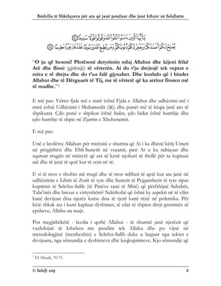Këshilla të Shkëlqyera për ata që janë penduar dhe janë kthyer në Selefizëm
© Selefi.org 5
“O ju që besoni! Plotësoni detyrimin ndaj Allahut dhe kijeni frikë
Atë dhe flisni (gjithnjë) të vërtetën. Ai do t’ju drejtojë tek veprat e
mira e të drejta dhe do t’ua falë gjynahet. Dhe kushdo që i bindet
Allahut dhe të Dërguarit të Tij, me të vërtetë që ka arritur fitoren më
të madhe.”3
E më pas: Vërtet fjala më e mirë është Fjala e Allahut dhe udhëzimi më i
mirë është Udhëzimi i Muhamedit (); dhe punët më të këqia janë ato të
shpikurat. Çdo punë e shpikur është bidat, çdo bidat është humbje dhe
çdo humbje të shpie në Zjarrin e Xhehenemit.
E më pas:
Unë e lavdëroj Allahun për mirësitë e shumta që Ai i ka dhënë këtij Umeti
në përgjithësi dhe Ehli-Sunetit në veçanti, pasi Ai u ka ndriçuar dhe
sqaruar rrugën në mënyrë që ata të kenë njohuri të thellë për ta kuptuar
atë dhe të jenë të qetë kur të ecin në të.
E si të mos e shohin atë rrugë dhe të mos ndihen të qetë kur ata janë në
udhëzimin e Librit të Zotit të tyre dhe Sunetit të Pejgamberit të tyre sipas
kuptimit të Selefus-Salih (të Parëve tanë të Mirë) që përfshijnë Sahabët,
Tabi’inët dhe brezat e virtytshëm? Ndërkohë që është ky aspekti në të cilin
kanë devijuar disa njerëz kurse disa të tjerë kanë rënë në polemika. Për
këtë shkak ata i kanë kapluar dyshimet, të cilat të shpien drejt greminës së
epsheve, Allahu na ruajt.
Por megjithëkëtë - lavdia i qoftë Allahut - të shumtë janë njerëzit që
vazhdojnë të kthehen me pendim tek Allahu dhe po vijnë në
metodologjinë (menhexhin) e Selefus-Salih duke u larguar nga sektet e
devijuara, nga sëmundja e dyshimeve dhe keqkuptimeve. Kjo sëmundje që
3
El-Ahzab, 70-71.
 