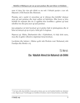 Këshilla të Shkëlqyera për ata që janë penduar dhe janë kthyer në Selefizëm
© Selefi.org 7
raste të tjera, kjo vjen për shkak se ata nuk i kthejnë pyetjet e tyre tek
Dijetarët e Ehli-Sunetit dhe Xhematit.
Prandaj, unë e pashë të arsyeshme që të shkruaj disa këshilla6 drejtuar
atyre që janë penduar dhe kanë ardhur në Selefizëm. Dhe besoj se këto
këshilla do trajtojnë dhe do t’i zgjidhin këto konflikte e gabime që kanë
ndodhur me disa prej atyre që janë penduar.
Jam përpjekur në këtë broshurë që të përdor fjalë të plotkuptimta dhe të
lehta në mënyrë që ajo të jetë e lehtë për t’u kuptuar.
Shpresoj që Allahu, Dashamirësi dhe i Gjithëdituri, t’u bëjë dobi atyre,
mua dhe të gjithë vëllezërve nëpërmjet kësaj broshure.
Lavdërimi dhe bekimi i Allahut qoftë mbi Profetin tonë Muhamed, mbi
Familjen dhe Shokët e tij.
Shkroi:
Ebu ‘Abdullah Ahmed bin Muhamed esh-Shihhi
6
Unë kam edhe disa këshilla të tjera përveç këtyre, por ato më humbën bashkë me shënimet
e mia. Shpresoj që t’i bashkangjis ato këshilla në botimin e dytë të kësaj broshure, inshaAllah.
 