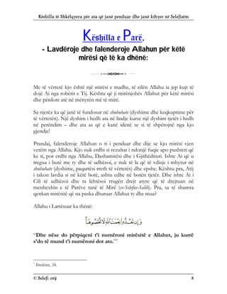 Këshilla të Shkëlqyera për ata që janë penduar dhe janë kthyer në Selefizëm
© Selefi.org 8
K
Kë
ës
sh
hi
il
ll
la
a e
e P
Pa
ar
rë
ë,
,
-
- L
La
av
vd
dë
ër
ro
oj
je
e d
dh
he
e f
fa
al
le
en
nd
de
er
ro
oj
je
e A
Al
ll
la
ah
hu
un
n p
pë
ër
r k
kë
ët
të
ë
m
mi
ir
rë
ës
si
i q
që
ë t
të
ë k
ka
a d
dh
hë
ën
në
ë:
:
3
Me të vërtetë kjo është një mirësi e madhe, të cilën Allahu ia jep kujt të
dojë Ai nga robërit e Tij. Kështu që ji mirënjohës Allahut për këtë mirësi
dhe përdore atë në mënyrën më të mirë.
Sa njerëz ka që janë të fundosur në shubuhate (dyshime dhe keqkuptime për
të vërtetën). Një dyshim i hedh ata në lindje kurse një dyshim tjetër i hedh
në perëndim – dhe ata as që e kanë idenë se si të shpëtojnë nga kjo
gjendje!
Prandaj, falenderoje Allahun o ti i penduar dhe dije se kjo mirësi vjen
vetëm nga Allahu. Kjo nuk erdhi si rezultat i ndonjë fuqie apo pushteti që
ke ti, por erdhi nga Allahu, Dashamirësi dhe i Gjithëdituri. Ishte Ai që u
tregua i butë me ty dhe të udhëzoi, e nuk të la që të vdisje i mbytur në
shubuhate (dyshime, paqartësi rreth të vërtetës) dhe epshe. Kështu pra, Atij
i takon lavdia si në këtë botë, ashtu edhe në botën tjetër. Dhe ishte Ai i
Cili të udhëzoi dhe ta lehtësoi rrugën drejt atyre që të drejtuan në
menhexhin e të Parëve tanë të Mirë (es-Selefus-Salih). Pra, sa të shumta
qenkan mirësitë që na paska dhuruar Allahut ty dhe mua?
Allahu i Lartësuar ka thënë:
“Dhe nëse do përpiqeni t’i numëroni mirësitë e Allahut, ju kurrë
s’do të mund t’i numëroni dot ato.”7
7
Ibrahim, 34.
 