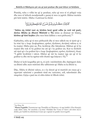 Këshilla të Shkëlqyera për ata që janë penduar dhe janë kthyer në Selefizëm
© Selefi.org 9
Prandaj, ruhu o vëllai im që je penduar, ruhu që mos të të pëlqejë vetja
dhe mos të bëhesh mendjemadh e pastaj të mos ia japësh Allahut meritën
për këtë mirësi. Allahu i Lartësuar ka thënë:
“Ashtu siç është tani ai, kështu keni qenë edhe ju vetë më parë,
derisa Allahu ju dhuroi Mirësitë e Tij (duke ju drejtuar në Islam),
kështu që kini kujdes (dhe mos bëni dallime e mos përbuzni).”8
Gjithashtu, ruhu që të mos përbuzësh dhe të mos tallesh me të tjerët që u
ka rënë kjo e keqe (keqkuptimet, epshet, dyshimet, devijimi) ndërsa ty të
ka ruajtur Allahu prej saj. Por, lavdëroje dhe falenderoje Allahun që të ka
ruajtur dhe nuk të ka goditur me atë që i ka goditur ata. Kur ta shohësh
atë njeri që e ka goditur kjo e keqe (keqkuptimet, epshet, dyshimet), thuaj:
“I gjithë lavdërimi i takon Allahut që më ka ruajtur nga ajo që të ka
goditur ty dhe më ka ngritur mbi shumë nga krijesat e Tij.”9
Duhet të kesh keqardhje për ta, të jesh i mëshirshëm dhe shpirtgjerë duke
ua dhënë edhe atyre mirësinë dhe udhëzimin që Allahu ta ka dhënë ty.
Dije, Allahu të dhëntë sukses, se e ke detyrë që të marrësh ato masa që e
sigurojnë saktësinë e pendimit tënd me seriozitet, zell, ndershmëri dhe
sinqeritet. Gjëja e parë me të cilën duhet të fillosh është:
8
En-Nisa, 94.
9
Hasen li-gajrihi: Transmetuar nga Tirmidhiu në Xhamiun e tij nga hadithi i Ebu Hurejrës
(radij-Allahu ‘anhu). Në zinxhirin e tij është ‘Abdullah Ibn ‘Umer el-‘Amri i cili është da’if (i
dobët), por hadithi ka mbështetje të tjera që e ngrejnë në gradën hasen li-gajrihi.
 