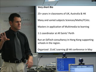 Very short Bio 25+ years in classrooms of UK, Australia & HK Many and varied subjects Sciences/Maths/IT/etc. Masters in application of Multimedia to learning 1:1 coordinator at All Saints’ Perth Run an EdTech consultancy in Hong Kong supporting schools in the region. Organized  21stC Learning @ HK conference in May 