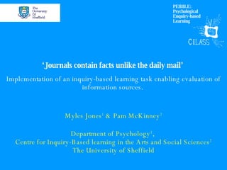 ‘ Journals contain facts unlike the daily mail’  Implementation of an inquiry-based learning task enabling evaluation of information sources.  Myles Jones 1  & Pam McKinney 2 Department of Psychology 1 ,  Centre for Inquiry-Based learning in the Arts and Social Sciences 2 The University of Sheffield PEBBLE: Psychological Enquiry-based Learning 