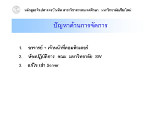 หลักสูตรศิลปศาสตรบัณฑิต สาขาวิชาสารสนเทศศึกษา มหาวิทยาลัยเชียงใหม


                   ปญหาดานการจัดการ

1. อาจารย + เจาหนาที่คอมพิวเตอร
2. หองปฏบตการ
2 หองปฏิบัติการ คณะ มหาวิทยาลัย SW
                         มหาวทยาลย
3. แกไข เชา Server
 