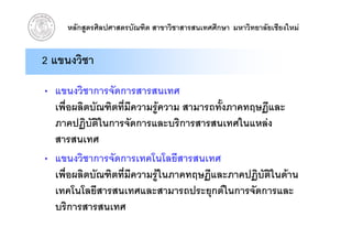 หลักสูตรศิลปศาสตรบัณฑิต สาขาวิชาสารสนเทศศึกษา มหาวิทยาลัยเชียงใหม


2 แขนงวิชา

• แขนงวิชาการจัดการสารสนเทศ
  เพื่อผลิตบัณฑิตที่มีความรูความ สามารถทั้งภาคทฤษฏีและ
  ภาคปฏบตในการจดการและบรการสารสนเทศในแหลง
  ภาคปฏิบัตในการจัดการและบริการสารสนเทศในแหลง
             ิ
  สารสนเทศ
• แขนงวิชาการจัดการเทคโนโลยีสารสนเทศ
  เพื่อผลิตบัณฑิตที่มีความรูในภาคทฤษฏีและภาคปฏิบัติในดาน
                             ู
  เทคโนโลยีสารสนเทศและสามารถประยุกตในการจัดการและ
  บรการสารสนเทศ
  บริการสารสนเทศ
 