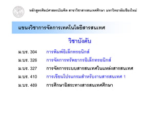 หลักสูตรศิลปศาสตรบัณฑิต สาขาวิชาสารสนเทศศึกษา มหาวิทยาลัยเชียงใหม


แขนงวิชาการจัดการเทคโนโลยีสารสนเทศ
                             วิชาบังคับ
ม.บร. 304      การพิมพอิเล็กทรอนิกส
ม.บร. 326      การจััดการทรััพยากรอิิเล็็กทรอนิิกส
ม.บร. 327      การจัดการระบบสารสนเทศในแหลงสารสนเทศ
ม.บร. 410      การเขียนโปรแกรมสําหรับงานสารสนเทศ 1
ม.บร.
ม บร 489       การศกษาอสระทางสารสนเทศศกษา
               การศึกษาอิสระทางสารสนเทศศึกษา
 