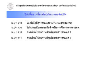 หลักสูตรศิลปศาสตรบัณฑิต สาขาวิชาสารสนเทศศึกษา มหาวิทยาลัยเชียงใหม


             วิชาทีสอนเกี่ยวกับโปรแกรมรหัสเปด
                   ่

ม.บร. 213      เทคโนโลยีสารสนเทศสําหรับงานสารสนเทศ
ม.บร. 436      โปรแกรมโอเพนซอรสสําหรับการจัดการสารสนเทศ
ม.บร.
ม บร 410       การเขยนโปรแกรมสาหรบงานสารสนเทศ
               การเขียนโปรแกรมสําหรับงานสารสนเทศ 1
ม.บร. 411      การเขียนโปรแกรมสําหรับงานสารสนเทศ 2
 