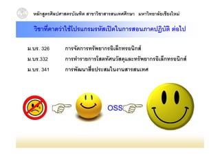 หลักสูตรศิลปศาสตรบัณฑิต สาขาวิชาสารสนเทศศึกษา มหาวิทยาลัยเชียงใหม

  วิชาที่คาดวาใชโปรแกรมรหัสเปดในการสอนภาคปฎิบัติ ตอไป

ม.บร. 326       การจัดการทรัพยากรอิเล็กทรอนิกส
ม.บร.332
ม บร 332        การทารายการโสตทศนวสดุและทรพยากรอเลกทรอนกส
                การทํารายการโสตทัศนวัสดและทรัพยากรอิเล็กทรอนิกส
ม.บร. 341       การพัฒนาสือประสมในงานสารสนเทศ
                          ่




                                   OSS
 