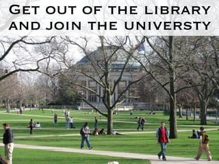 Get out of the library and join the universty 