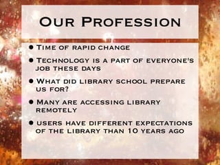 Our Profession Time of rapid change Technology is a part of everyone's job these days What did library school prepare us for? Many are accessing library remotely users have different expectations of the library than 10 years ago 
