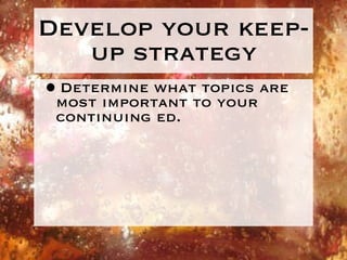 Develop your keep-up strategy Determine what topics are most important to your continuing ed. 