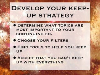 Develop your keep-up strategy Determine what topics are most important to your continuing ed. Choose your filters Find tools to help you keep up Accept that you can't keep up with everything 
