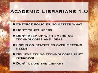 Academic Librarians 1.0 Enforce policies no matter what Don't trust users Don't keep up with emerging technologies and ideas Focus on statistics over meeting needs Believe fixing technologies isn't  their  job Don't leave the library 