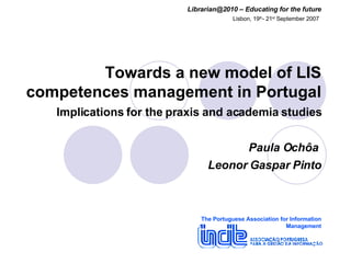 Towards a new model of LIS competences management in Portugal   Implications for the praxis and academia studies Paula Ochôa  Leonor Gaspar Pinto The Portuguese Association for Information Management Librarian@2010 – Educating for the future Lisbon, 19 th - 21 st  September 2007   