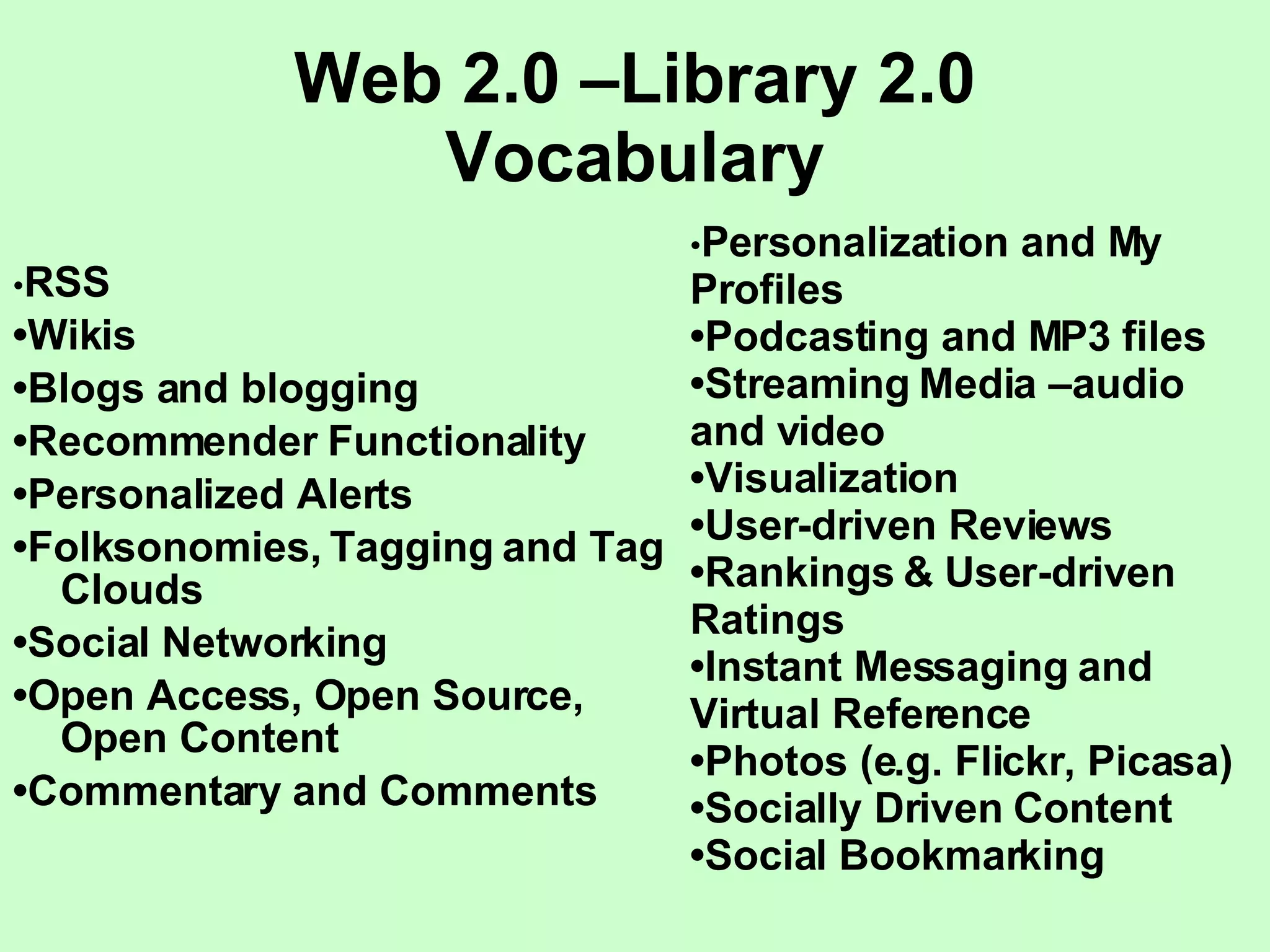 Web 2.0 –Library 2.0 Vocabulary • RSS • Wikis • Blogs and blogging • Recommender Functionality • Personalized Alerts • Folksonomies, Tagging and Tag Clouds • Social Networking • Open Access, Open Source, Open Content • Commentary and Comments • Personalization and My Profiles • Podcasting and MP3 files • Streaming Media –audio and video • Visualization • User-driven Reviews  • Rankings & User-driven Ratings • Instant Messaging and Virtual Reference • Photos (e.g. Flickr, Picasa) • Socially Driven Content • Social Bookmarking 