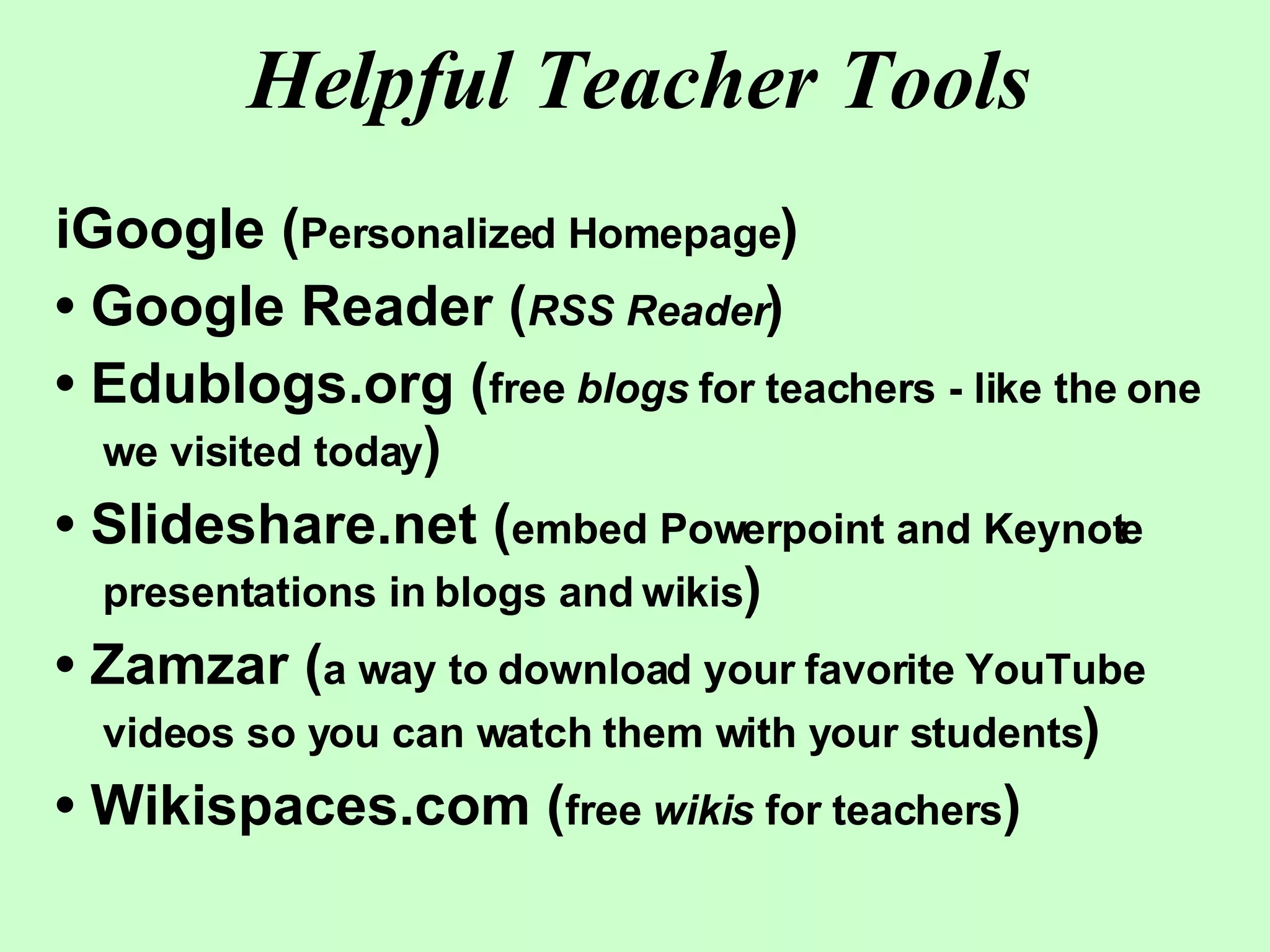 Helpful Teacher Tools iGoogle ( Personalized Homepage ) •  Google Reader ( RSS Reader ) •  Edublogs.org ( free  blogs  for teachers - like the one we visited today ) •  Slideshare.net ( embed Powerpoint and Keynote presentations in blogs and wikis ) •  Zamzar ( a way to download your favorite YouTube videos so you can watch them with your students ) •  Wikispaces.com ( free  wikis  for teachers ) 