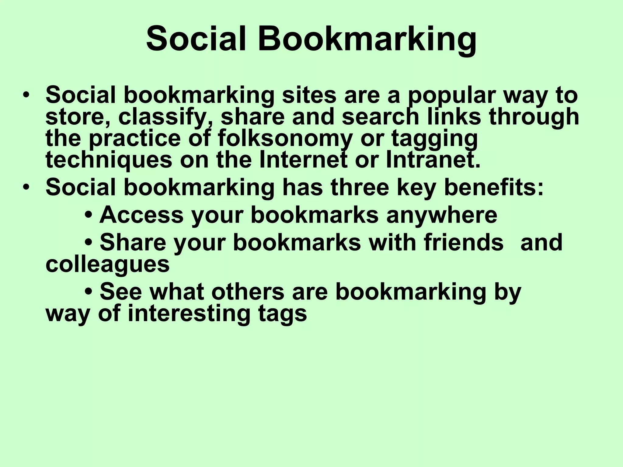 Social Bookmarking Social bookmarking sites are a popular way to store, classify, share and search links through the practice of folksonomy or tagging techniques on the Internet or Intranet. Social bookmarking has three key benefits: •  Access your bookmarks anywhere •  Share your bookmarks with friends  and colleagues •  See what others are bookmarking by  way of interesting tags 