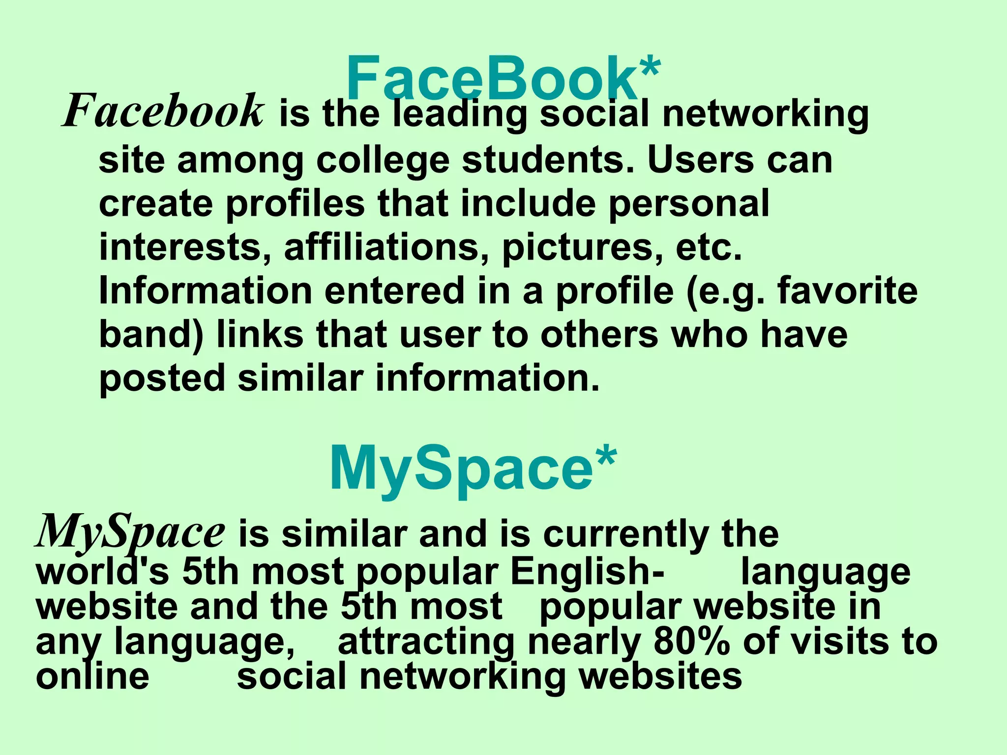 FaceBook * Facebook   is the leading social networking site among college students. Users can create profiles that include personal interests, affiliations, pictures, etc. Information entered in a profile (e.g. favorite band) links that user to others who have posted similar information. MySpace   is similar and is currently the  world's 5th most popular English- language website and the 5th most  popular website in any language,  attracting nearly 80% of visits to online  social networking websites   MySpace *   