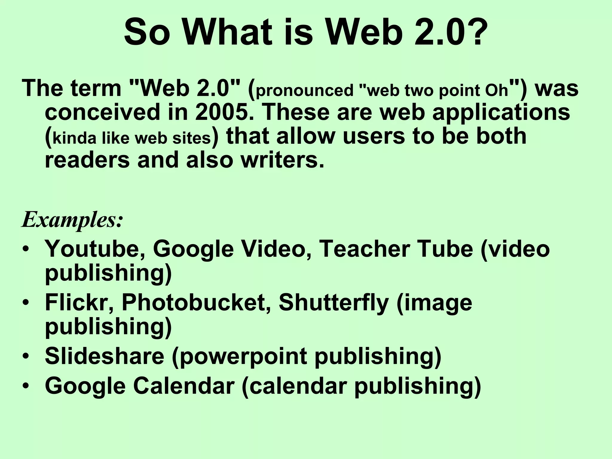 So What is Web 2.0? The term "Web 2.0" ( pronounced "web two point Oh ") was conceived in 2005. These are web applications ( kinda like web sites ) that allow users to be both readers and also writers.  Examples: Youtube, Google Video, Teacher Tube (video publishing) Flickr, Photobucket, Shutterfly (image publishing) Slideshare (powerpoint publishing) Google Calendar (calendar publishing) 