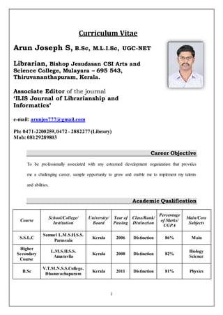 1
Curriculum Vitae
Career Objective
To be professionally associated with any esteemed development organization that provides
me a challenging career, sample opportunity to grow and enable me to implement my talents
and abilities.
Academic Qualification
Course
School/College/
Institution
University/
Board
Year of
Passing
Class/Rank/
Distinction
Percentage
of Marks/
CGPA
Main/Core
Subjects
S.S.L.C
Samuel L.M.S.H.S.S.
Parassala
Kerala 2006 Distinction 86% Main
Higher
Secondary
Course
L.M.S.H.S.S.
Amaravila
Kerala 2008 Distinction 82%
Biology
Science
B.Sc
V.T.M.N.S.S.College.
Dhanuvachapuram
Kerala 2011 Distinction 81% Physics
Arun Joseph S, B.Sc, M.L.I.Sc, UGC-NET
Librarian, Bishop Jesudasan CSI Arts and
Science College, Mulayara – 695 543,
Thiruvananthapuram, Kerala.
Associate Editor of the journal
‘ILIS Journal of Librarianship and
Informatics’
e-mail: arunjos777@gmail.com
Ph: 0471-2200259,0472- 2882277(Library)
Mob: 08129289803
 